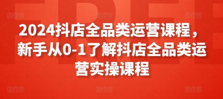 2024抖店全品类运营课程，新手从0-1了解抖店全品类运营实操课程-新星起源