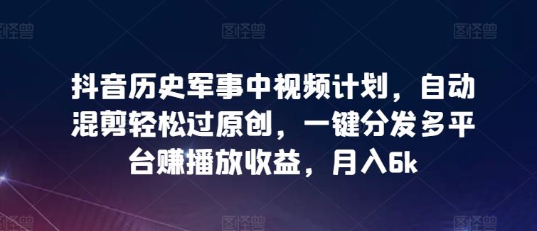 抖音历史军事中视频计划，自动混剪轻松过原创，一键分发多平台赚播放收益，月入6k【揭秘】-新星起源