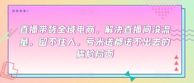 直播带货全域电商，解决直播间没流量，留不住人，亏米送都送不出去的尴尬局面-新星起源