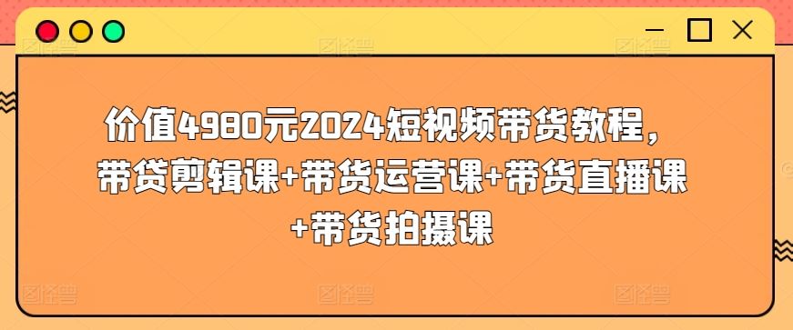 价值4980元2024短视频带货教程，带贷剪辑课+带货运营课+带货直播课+带货拍摄课-新星起源