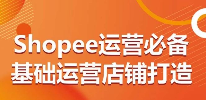 Shopee运营必备基础运营店铺打造，多层次的教你从0-1运营店铺-新星起源