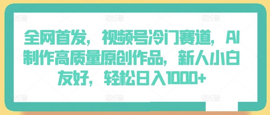 全网首发，视频号冷门赛道，AI制作高质量原创作品，新人小白友好，轻松日入1000+【揭秘】-新星起源