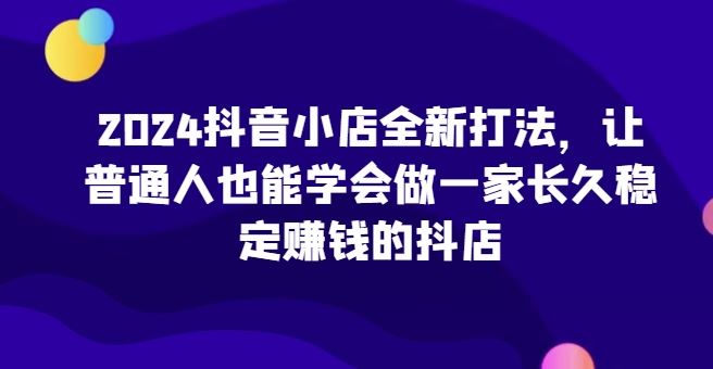 2024抖音小店全新打法，让普通人也能学会做一家长久稳定赚钱的抖店-新星起源