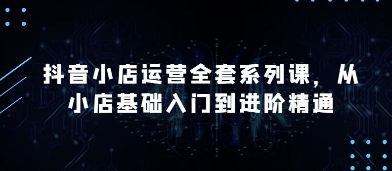 抖音小店运营全套系列课，全新升级，从小店基础入门到进阶精通，系统掌握月销百万小店的核心秘密-新星起源