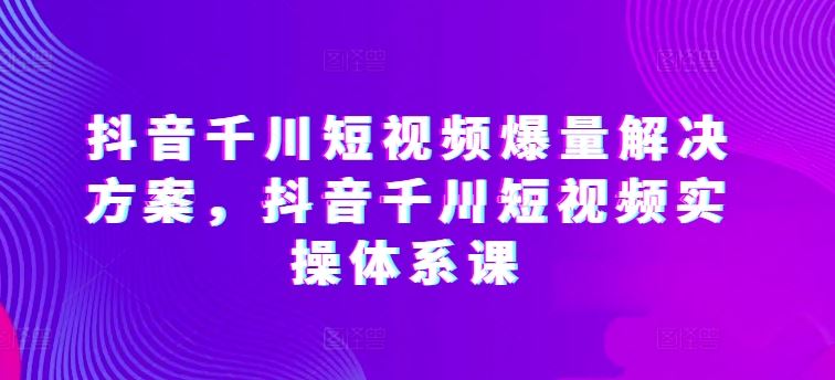 抖音千川短视频爆量解决方案，抖音千川短视频实操体系课-新星起源