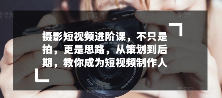 摄影短视频进阶课，不只是拍，更是思路，从策划到后期，教你成为短视频制作人-新星起源