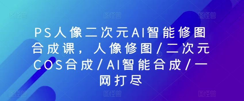 PS人像二次元AI智能修图合成课，人像修图/二次元COS合成/AI智能合成/一网打尽-新星起源