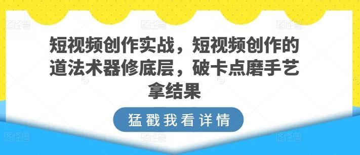 短视频创作实战，短视频创作的道法术器修底层，破卡点磨手艺拿结果-新星起源