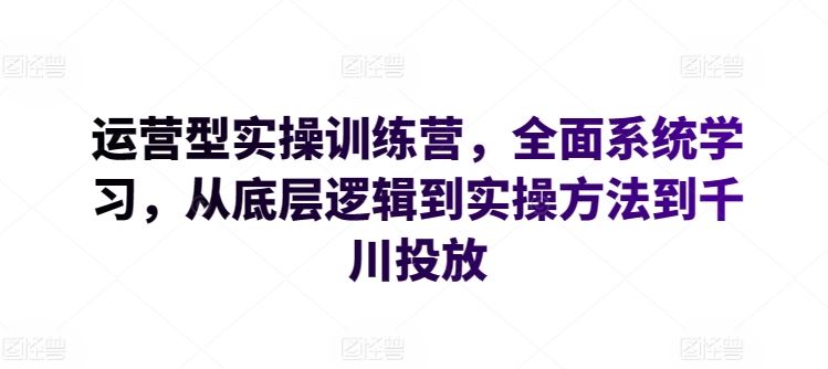 运营型实操训练营，全面系统学习，从底层逻辑到实操方法到千川投放-新星起源