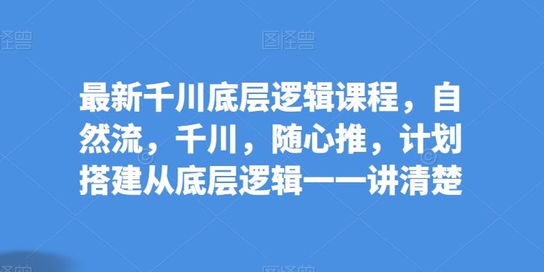 最新千川底层逻辑课程，自然流，千川，随心推，计划搭建从底层逻辑一一讲清楚-新星起源