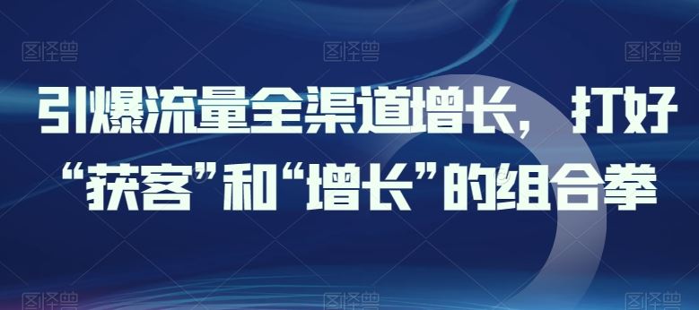 引爆流量全渠道增长，打好“获客”和“增长”的组合拳-新星起源