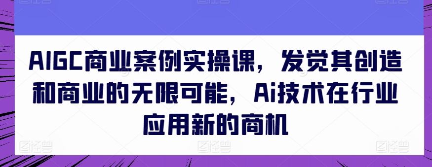 AIGC商业案例实操课，发觉其创造和商业的无限可能，Ai技术在行业应用新的商机-新星起源