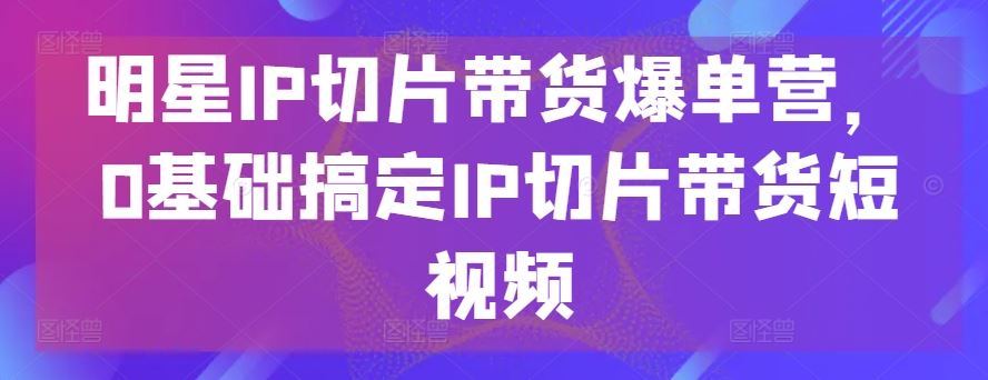 明星IP切片带货爆单营，0基础搞定IP切片带货短视频-新星起源