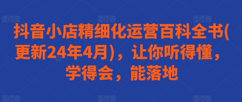 抖音小店精细化运营百科全书(更新24年4月)，让你听得懂，学得会，能落地-新星起源