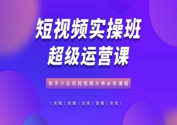 短视频实操班超级运营课，新手小白到短视频大神必修课程-新星起源