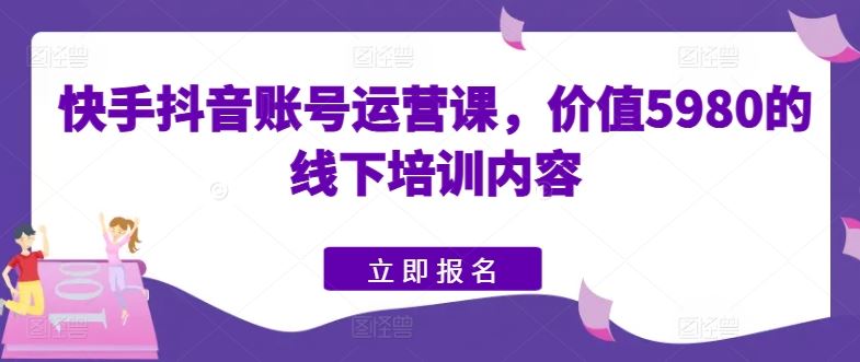 快手抖音账号运营课，价值5980的线下培训内容-新星起源