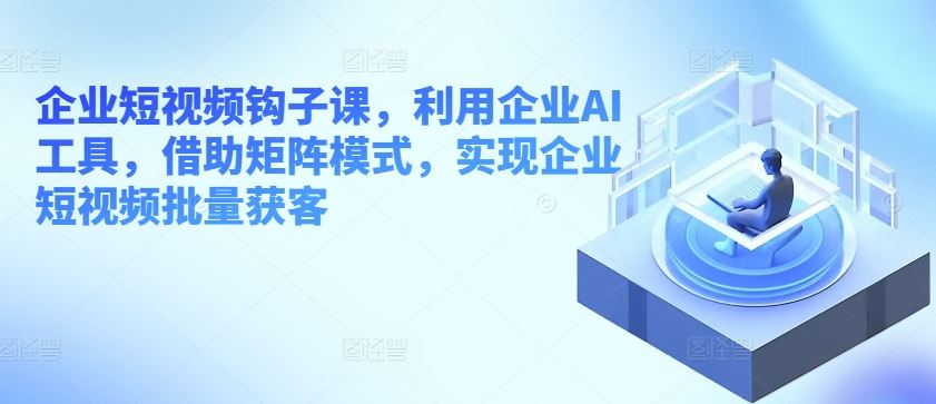 企业短视频钩子课，利用企业AI工具，借助矩阵模式，实现企业短视频批量获客-新星起源