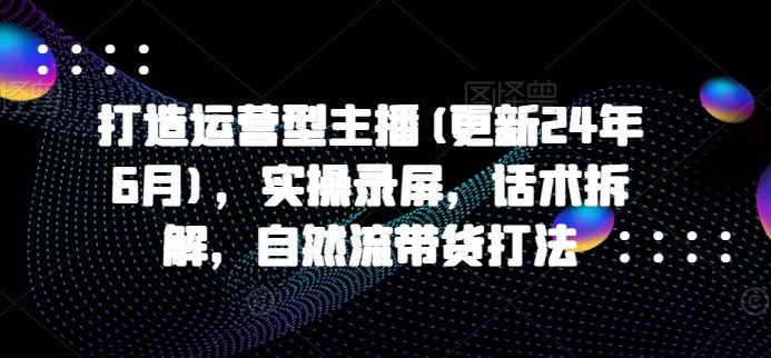 打造运营型主播(更新24年6月)，实操录屏，话术拆解，自然流带货打法-新星起源