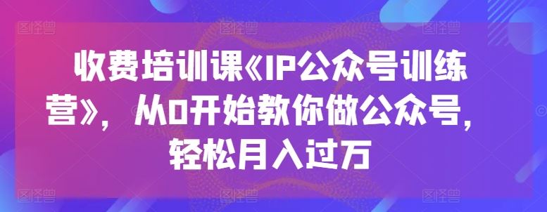 收费培训课《IP公众号训练营》，从0开始教你做公众号，轻松月入过万-新星起源