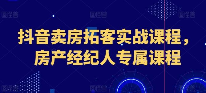 抖音卖房拓客实战课程，房产经纪人专属课程-新星起源