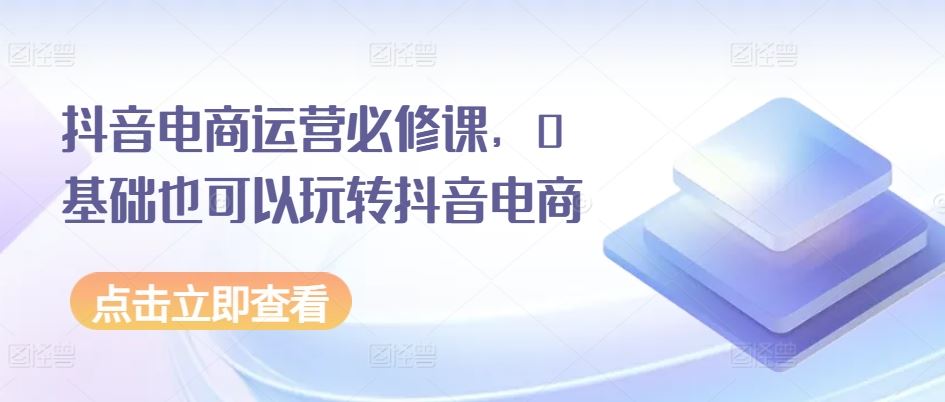 抖音电商运营必修课，0基础也可以玩转抖音电商-新星起源