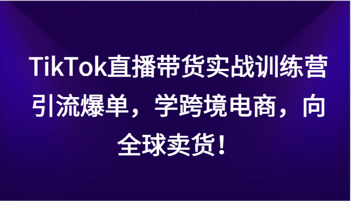 TikTok直播带货实战训练营，引流爆单，学跨境电商，向全球卖货！-新星起源