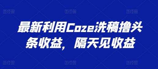 最新利用Coze洗稿撸头条收益，隔天见收益【揭秘】-新星起源