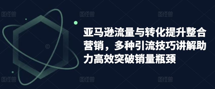 亚马逊流量与转化提升整合营销，多种引流技巧讲解助力高效突破销量瓶颈-新星起源