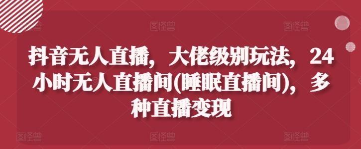 抖音无人直播，大佬级别玩法，24小时无人直播间(睡眠直播间)，多种直播变现【揭秘】-新星起源