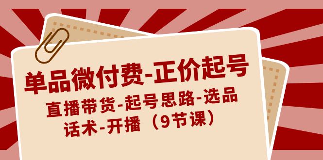 单品微付费正价起号：直播带货-起号思路-选品-话术-开播（9节课）-新星起源