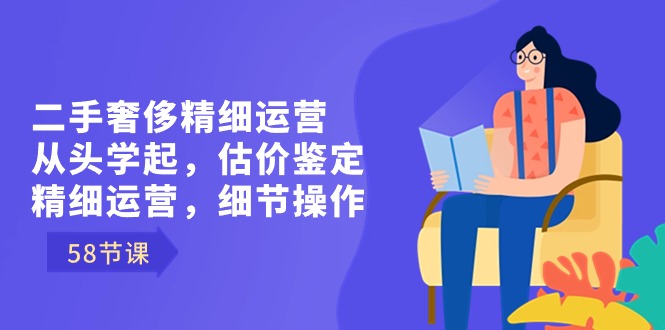 二手奢侈精细运营从头学起，估价鉴定，精细运营，细节操作（58节）-新星起源