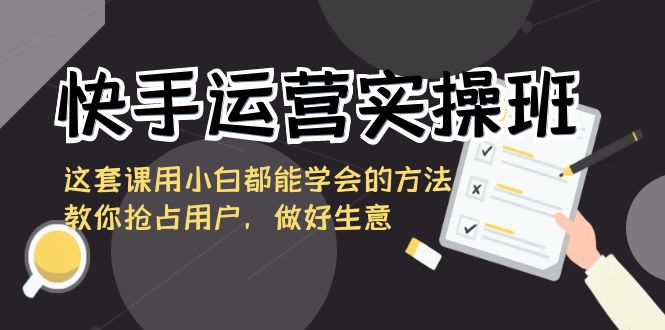 快手运营实操班，这套课用小白都能学会的方法教你抢占用户，做好生意-新星起源