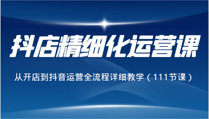 抖店精细化运营课，从开店到抖音运营全流程详细教学（111节课）-新星起源