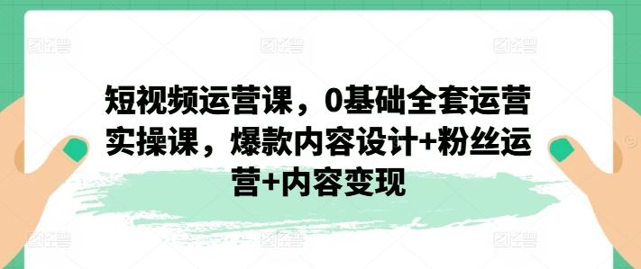 短视频运营课，0基础全套运营实操课，爆款内容设计+粉丝运营+内容变现-新星起源