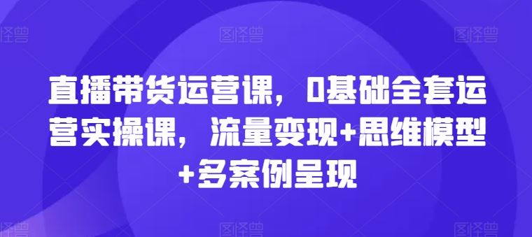 直播带货运营课，0基础全套运营实操课，流量变现+思维模型+多案例呈现-新星起源