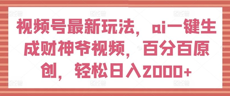 视频号最新玩法，ai一键生成财神爷视频，百分百原创，轻松日入2000+【揭秘】-新星起源