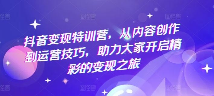 抖音变现特训营，从内容创作到运营技巧，助力大家开启精彩的变现之旅-新星起源