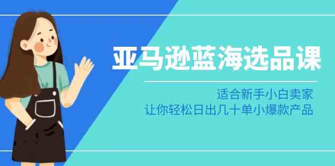 亚马逊蓝海选品课：适合新手小白卖家，让你轻松日出几十单小爆款产品-新星起源