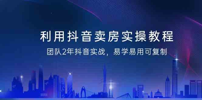 利用抖音卖房实操教程，团队2年抖音实战，易学易用可复制（无水印课程）-新星起源