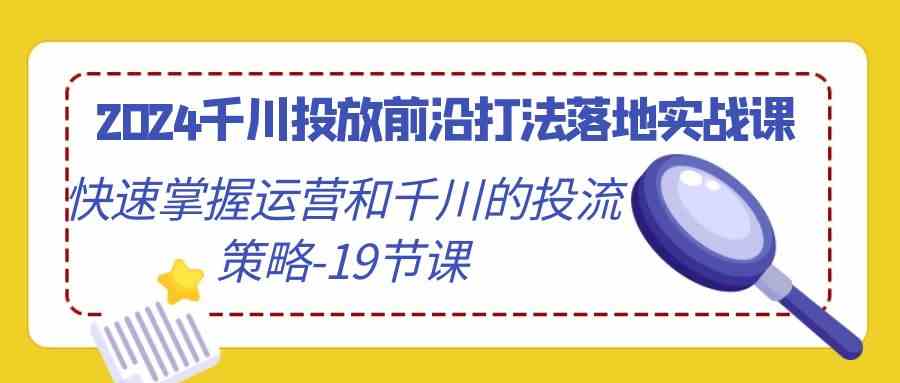 2024千川投放前沿打法落地实战课，快速掌握运营和千川的投流策略（19节课）-新星起源