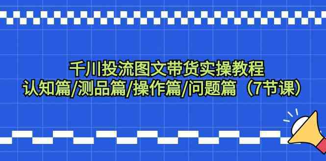 千川投流图文带货实操教程：认知篇/测品篇/操作篇/问题篇（7节课）-新星起源