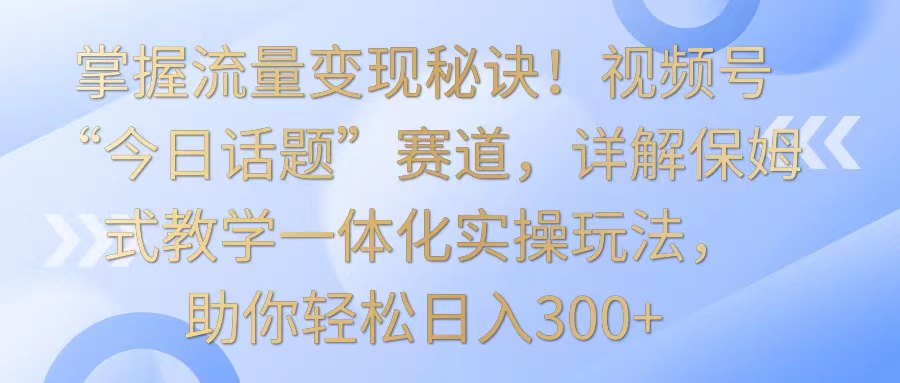 掌握流量变现秘诀！视频号“今日话题”赛道，详解保姆式教学一体化实操玩法，日入300+-新星起源