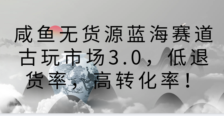 咸鱼无货源蓝海赛道古玩市场3.0，低退货率，高转化率！-新星起源