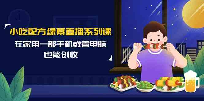 小吃配方绿幕直播系列课，在家用一部手机或者电脑也能创收（14节课）-新星起源