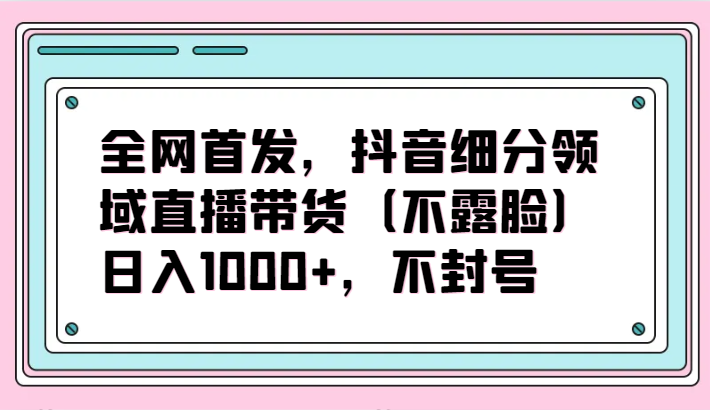 全网首发，抖音细分领域直播带货（不露脸）项目，日入1000+，不封号-新星起源