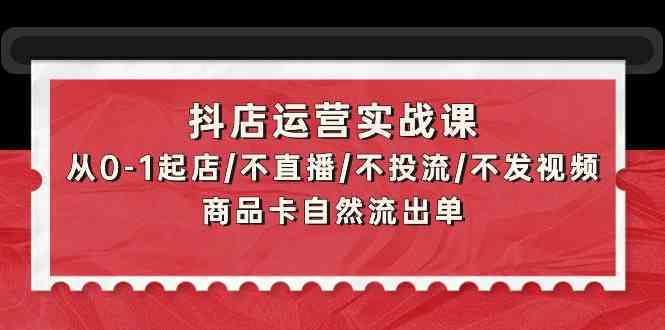 抖店运营实战课：从0-1起店/不直播/不投流/不发视频/商品卡自然流出单-新星起源