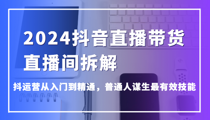 2024抖音直播带货直播间拆解，抖运营从入门到精通，普通人谋生最有效技能-新星起源