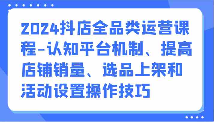 2024抖店全品类运营课程-认知平台机制、提高店铺销量、选品上架和活动设置操作技巧-新星起源