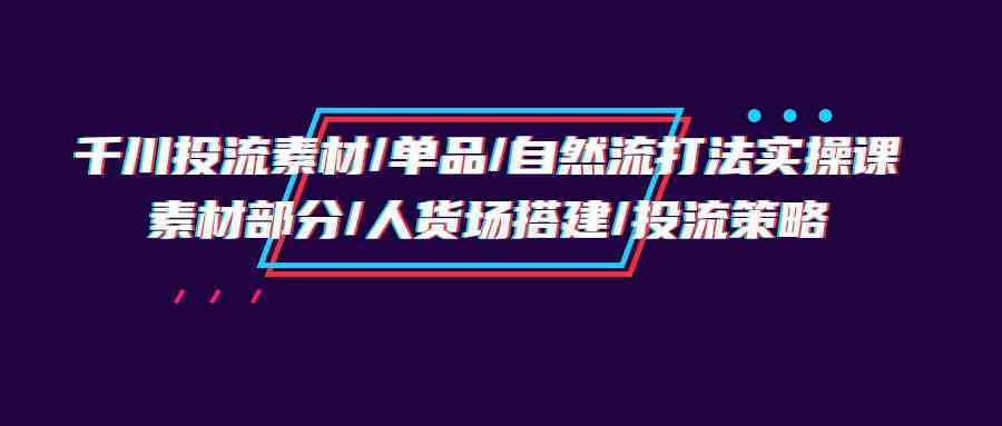 千川投流素材/单品/自然流打法实操培训班，素材部分/人货场搭建/投流策略-新星起源