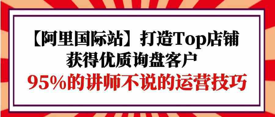 【阿里国际站】打造Top店铺-获得优质询盘客户，95%的讲师不说的运营技巧-新星起源